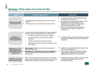 101 CONFIDENTIAL | DRAFT
Summary: Road usage and access for AVs
ImplicationsChoices / ApproachesIssues
 The weight of evidence is that dedicated lanes will
not be required to roll out AVs
 Consideration could also be given to the use of road
space allocation to achieve desired network
outcomes (e.g. encourage AV pooling, prevent
platooning impacting other road users)
 Policies around designated drop off zones and
restricted areas may need to be expanded to
consider AVs
 Some geographies are proposing the use of HOV lanes for
AV trials
 These may transition to fully dedicated AV lanes over time
 Emerging consensus is that Governments may need to
provide regular updates about planned disruptions to
the network
 A range of options are being considered to manage roadworks
and other planned road disruptions such as special events:
- Do nothing and assume technology can manage
- Government regularly update maps with details of
roadworks
- Vehicles are diverted around impacted streets
- Prescriptive approach to the layout of road works to help
AVs navigate
 Significant consensus that substantial change is likely
at key nodes and destinations
 However, given significant uncertainty about future
usage patterns, Victoria should carefully monitor
developments to determine a course of action
 San Francisco is establishing specific pick up and drop off
zones for Lyft and Uber
 Washington, D.C., San Francisco, and Fort Lauderdale are
among the cities piloting alternate uses (at various times) of
curbside space
 While this point remains uncertain, Victoria may need
to budget for higher levels of recurrent road
maintenance spending
 There is some consensus that road standards may need to be
higher to accommodate AVs, at least in the short term, and that
increased traffic volumes may lead to greater maintenance
2
Road space allocation
and access for AVs
Implications of
planned disruptions
for AV requirements
Modifications to curb-
side infrastructure to
accommodate changed
usage patterns
Potential for increased
road maintenance costs
 
