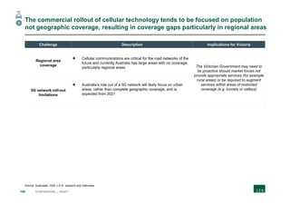 106 CONFIDENTIAL | DRAFT
The commercial rollout of cellular technology tends to be focused on population
not geographic coverage, resulting in coverage gaps particularly in regional areas
Source: Austroads; GSA; L.E.K. research and interviews
3
Challenge Description Implications for Victoria
Regional area
coverage
 Cellular communications are critical for the road networks of the
future and currently Australia has large areas with no coverage,
particularly regional areas The Victorian Government may need to
be proactive should market forces not
provide appropriate services (for example
rural areas) or be required to augment
services within areas of restricted
coverage (e.g. tunnels or valleys)5G network roll-out
limitations
 Australia’s role out of a 5G network will likely focus on urban
areas, rather than complete geographic coverage, and is
expected from 2021
 