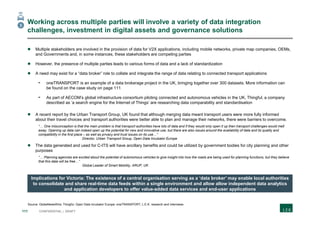 111 CONFIDENTIAL | DRAFT
Working across multiple parties will involve a variety of data integration
challenges, investment in digital assets and governance solutions
 Multiple stakeholders are involved in the provision of data for V2X applications, including mobile networks, private map companies, OEMs,
and Governments and, in some instances, these stakeholders are competing parties
 However, the presence of multiple parties leads to various forms of data and a lack of standardization
 A need may exist for a “data broker” role to collate and integrate the range of data relating to connected transport applications
- oneTRANSPORT is an example of a data brokerage project in the UK, bringing together over 300 datasets. More information can
be found on the case study on page 111
- As part of AECOM’s global infrastructure consortium piloting connected and autonomous vehicles in the UK, Thingful, a company
described as ‘a search engine for the Internet of Things’ are researching data comparability and standardisation
 A recent report by the Urban Transport Group, UK found that although merging data meant transport users were more fully informed
about their travel choices and transport authorities were better able to plan and manage their networks, there were barriers to overcome.
“… One misconception is that the main problem is that transport authorities have lots of data and if they would only open it up then transport challenges would melt
away. Opening up data can indeed open up the potential for new and innovative use, but there are also issues around the availability of data and its quality and
compatibility in the first place – as well as privacy and trust issues on its use…”
Director, Urban Transport Group, Open Data Incubator Europe
 The data generated and used for C-ITS will have ancillary benefits and could be utilized by government bodies for city planning and other
purposes
“… Planning agencies are excited about the potential of autonomous vehicles to give insight into how the roads are being used for planning functions, but they believe
that this data will be free…”
Global Leader of Smart Mobility, ARUP, UK
Implications for Victoria: The existence of a central organisation serving as a ‘data broker’ may enable local authorities
to consolidate and share real-time data feeds within a single environment and allow allow independent data analytics
and application developers to offer value-added data services and end-user applications
Source: GlobeNewsWire; Thingful; Open Data Incubator Europe; oneTRANSPORT; L.E.K. research and interviews
3
 