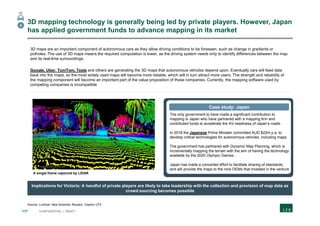 117 CONFIDENTIAL | DRAFT
3D mapping technology is generally being led by private players. However, Japan
has applied government funds to advance mapping in its market
Source: Luminar; New Scientist; Reuters; Clayton UTZ
A single frame captured by LIDAR
4
Implications for Victoria: A handful of private players are likely to take leadership with the collection and provision of map data as
crowd sourcing becomes possible
The only government to have made a significant contribution to
mapping is Japan who have partnered with a mapping firm and
contributed funds to accelerate the AV-readiness of Japan’s roads.
In 2016 the Japanese Prime Minister committed AUD $22m p.a. to
develop critical technologies for autonomous vehicles, including maps.
The government has partnered with Dynamic Map Planning, which is
incrementally mapping the terrain with the aim of having the technology
available by the 2020 Olympic Games.
Japan has made a concerted effort to facilitate sharing of standards,
and will provide the maps to the nine OEMs that invested in the venture
Case study: Japan
3D maps are an important component of autonomous cars as they allow driving conditions to be foreseen, such as change in gradients or
potholes. The use of 3D maps means the required computation is lower, as the driving system needs only to identify differences between the map
and its real-time surroundings.
Google, Uber, TomTom, Tesla and others are generating the 3D maps that autonomous vehicles depend upon. Eventually cars will feed data
back into the maps, so the most widely used maps will become more reliable, which will in turn attract more users. The strength and reliability of
the mapping component will become an important part of the value proposition of these companies. Currently, the mapping software used by
competing companies is incompatible
 