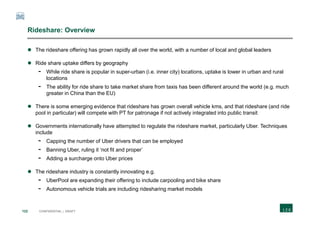 122 CONFIDENTIAL | DRAFT
Rideshare: Overview
 The rideshare offering has grown rapidly all over the world, with a number of local and global leaders
 Ride share uptake differs by geography
- While ride share is popular in super-urban (i.e. inner city) locations, uptake is lower in urban and rural
locations
- The ability for ride share to take market share from taxis has been different around the world (e.g. much
greater in China than the EU)
 There is some emerging evidence that rideshare has grown overall vehicle kms, and that rideshare (and ride
pool in particular) will compete with PT for patronage if not actively integrated into public transit
 Governments internationally have attempted to regulate the rideshare market, particularly Uber. Techniques
include
- Capping the number of Uber drivers that can be employed
- Banning Uber, ruling it ‘not fit and proper’
- Adding a surcharge onto Uber prices
 The rideshare industry is constantly innovating e.g.
- UberPool are expanding their offering to include carpooling and bike share
- Autonomous vehicle trials are including ridesharing market models
 