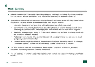 135 CONFIDENTIAL | DRAFT
MaaS: Summary
 MaaS appears to offer a compelling consumer proposition, integrating information, booking and payment
into a single app, with the possibility of other value added services (e.g. personal preferences)
 While there is considerable focus and discussion about MaaS around the world, and many pilot schemes
in operation, it is yet to achieve widespread adoption, for a range of reasons
- Integration of payments has taken time; solving this issue may unlock more growth
- Governments have generally been unsure about the right posture towards MaaS (hands off versus
controlling), but own critical PT data and payment infrastructure; this has often slowed progress
- MaaS also raises significant issues for Governments about pricing, allocation of subsidy, contracting
and regulation, not easily resolved
- Platform providers need to strike commercial deals with service providers, who are nervous about
giving away customer relationships
- There are a wide range of commercial entities that could aspire to leadership in MaaS (e.g. Google,
CityMapper, Uber etc). No-one has yet been willing to place a large bet on its success
 The most advanced pilots are in Scandinavia, the US and NZ. Outside of Scandinavia, few have
succeeded in achieving significant customer penetration
 The jury is still out on whether MaaS will overcome current barriers and succeed in the long run or “fail to
launch”
 