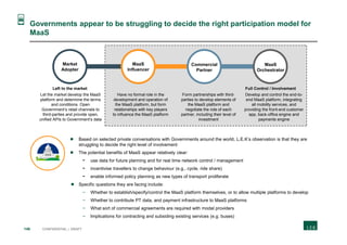 146 CONFIDENTIAL | DRAFT
Governments appear to be struggling to decide the right participation model for
MaaS
Market
Adopter
MaaS
Influencer
Commercial
Partner
MaaS
Orchestrator
Let the market develop the MaaS
platform and determine the terms
and conditions. Open
Government’s retail channels to
third-parties and provide open,
unified APIs to Government’s data
Have no formal role in the
development and operation of
the MaaS platform, but form
relationships with key players
to influence the MaaS platform
Form partnerships with third-
parties to develop elements of
the MaaS platform and
negotiate the role of each
partner, including their level of
investment
Develop and control the end-to-
end MaaS platform, integrating
all mobility services, and
providing the front-end customer
app, back-office engine and
payments engine
Left to the market Full Control / Involvement
 Based on selected private conversations with Governments around the world, L.E.K’s observation is that they are
struggling to decide the right level of involvement
 The potential benefits of MaaS appear relatively clear:
- use data for future planning and for real time network control / management
- incentivise travellers to change behaviour (e.g., cycle, ride share)
- enable informed policy planning as new types of transport proliferate
 Specific questions they are facing include:
− Whether to establish/specify/control the MaaS platform themselves, or to allow multiple platforms to develop
− Whether to contribute PT data, and payment infrastructure to MaaS platforms
− What sort of commercial agreements are required with modal providers
− Implications for contracting and subsiding existing services (e.g. buses)
 