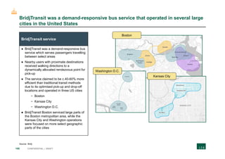 155 CONFIDENTIAL | DRAFT
BridjTransit was a demand-responsive bus service that operated in several large
cities in the United States
BridjTransit service
● BridjTransit was a demand-responsive bus
service which serves passengers travelling
between select areas
● Nearby users with proximate destinations
received walking directions to a
dynamically allocated rendezvous point for
pick-up
● The service claimed to be c.40-60% more
efficient than traditional transit methods
due to its optimised pick-up and drop-off
locations and operated in three US cities
− Boston
− Kansas City
− Washington D.C.
● BridjTransit Boston serviced large parts of
the Boston metropolitan area, while the
Kansas City and Washington operations
were focused on more select geographic
parts of the cities
Boston
Washington D.C.
Kansas City
Source: Bridj
 