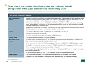 160 CONFIDENTIAL | DRAFT
Role of Government /
Partners
• Beeline is a government-led project. The development of the technology on which the service relies was funded by the
Infocomm Development Authority (IDA) and the Land Transport Authority (LTA) of Singapore. The scheme is one of
many which seek to improve the lives of citizens by making use of data and technology
• The service is designed to make use of both data from the Beeline application as well as data collected from existing
public transport systems. By combining the two sets, Beeline is better able to meet the needs of customers as well as
ensure the pilot addresses appropriate areas
• Beeline makes use of private bus providers to actually drive the routes. The government agencies provide the data and
the bus companies are then able to make decisions based on this information
Pricing • The service is significantly cheaper than a taxi ride, with prices of S$4-6 over 2015-16
• Discounts are available for bulk bookings
• In order to promote the service, fares were reduced to S$2 in November
Program timing • The service launched in August 2015 and is still operational
Measures of volume
involved
• At launch, Beeline provided four bus routes and had modest patronage. Since then, the numbers of available routes,
partner bus companies and passengers have all continued to build
• Within two months there had been 10,000 user suggestions for routes, with 300 tickets sold (2-3 per day on average)
• At July 2016 the Beeline app had been downloaded c.37,000 times and c.30,000 user suggestions had been made
• There are currently c.20 operational routes operated by c.10 buses
• An average of 15 routes per day are run by four bus companies. By the end of 2016, Beeline is looking to increase the
number of bus companies to 10
• In the six months January to July 2016, c.5,500 tickets were sold to Changi Naval Base personnel
Costs / subsidy • The technological components of the program are government funded and do not seek to be profitable
• Operation of the buses themselves is commercially viable, with prices set by the private bus companies
Since launch, the number of available routes has continued to build
and operation of the buses themselves is commercially viable
Case study: Singapore Beeline
Source: L.E.K. research
 