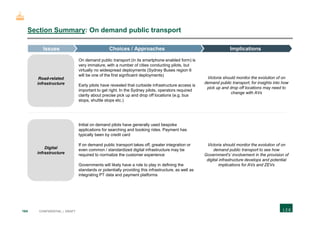 164 CONFIDENTIAL | DRAFT
Section Summary: On demand public transport
On demand public transport (in its smartphone enabled form) is
very immature, with a number of cities conducting pilots, but
virtually no widespread deployments (Sydney Buses region 6
will be one of the first signficaint deployments)
Early pilots have revealed that curbside infrastructure access is
important to get right. In the Sydney pilots, operators required
clarity about precise pick up and drop off locations (e.g. bus
stops, shuttle stops etc.)
Victoria should monitor the evolution of on
demand public transport, for insights into how
pick up and drop off locations may need to
change with AVs
Initial on demand pilots have generally used bespoke
applications for searching and booking rides. Payment has
typically been by credit card
If on demand public transport takes off, greater integration or
even common / standardized digital infrastructure may be
required to normalize the customer experience
Governments will likely have a role to play in defining the
standards or potentially providing this infrastructure, as well as
integrating PT data and payment platforms
Victoria should monitor the evolution of on
demand public transport to see how
Government's’ involvement in the provision of
digital infrastructure develops and potential
implications for AVs and ZEVs
Road-related
infrastructure
Digital
infrastructure
ImplicationsChoices / ApproachesIssues
 