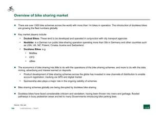 166 CONFIDENTIAL | DRAFT
Overview of bike sharing market
 There are over 1000 bike schemes across the world with more than 1m bikes in operation. The introduction of dockless bikes
are growing the fleet numbers globally
 Key market players include:
- Docked Bikes: These tend to be developed and operated in conjunction with city transport agencies
- Nextbike: is a German run public bike-sharing operation operating more than 30k in Germany and other countries such
as USA, UK, NZ, Poland, Croatia, Austria and Switzerland
- Dockless Bikes: e.g.
- MoBike
- OFO
- oBike
 The economics of bike sharing has little to do with the operations of the bike sharing schemes, and more to do with the data
mining, advertising and interest earned on deposits
- Product development of bike sharing schemes across the globe has invested in new channels of distribution to enable
account registration, tracking via GPS and digital market
- Sponsorship also plays a major role in the ongoing viability of schemes
 Bike sharing schemes globally are being disrupted by dockless bike sharing
 Dockless bikes have faced considerable criticism and vandalism, having been thrown into rivers and garbage, flooded
pathways in busy pedestrian areas and led to many Governments introducing bike parking laws
Source: City Lab;
 