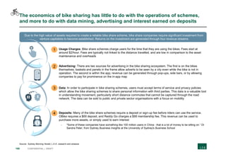 168 CONFIDENTIAL | DRAFT
The economics of bike sharing has little to do with the operations of schemes,
and more to do with data mining, advertising and interest earned on deposits
Source: Sydney Morning Herald; L.E.K. research and analysis
 Usage Charges: Bike share schemes charge users for the time that they are using the bikes. Fees start at
around $2/hour. Fees are typically not linked to the distance travelled, and are low in comparison to the asset
maintenance and overheads
 Advertising: There are two sources for advertising in the bike sharing ecosystem. The first is on the bikes
themselves; baskets and panels in the frame allow adverts to be seen by a city even while the bike is not in
operation. The second is within the app; revenue can be generated through pop-ups, side bars, or by allowing
companies to pay for prominence on the in-app map
 Data: In order to participate in bike sharing schemes, users must accept terms of service and privacy policies
which allow the bike sharing schemes to share personal information with third parties. This data is a valuable tool
in understanding movement, particularly short distance commutes that cannot be captured through the road
network. The data can be sold to public and private sector organisations with a focus on mobility
 Deposits: Many of the bike share schemes require a deposit or sign-up fee before riders can use the service.
OBike requires a $69 deposit, and Reddy Go charges a $99 membership fee. This revenue can be used to
purchase more assets, or simply used to earn interest
- "Some of these companies have something like 100 million users in China - that is a lot of money to be sitting on.“ Dr
Sandra Peter, from Sydney Business Insights at the University of Sydney's Business School
Due to the high value of assets required to create a reliable bike share scheme, bike share companies require significant investment from
venture capitalists to become established. Returns on the investment are generated through four revenue streams
1
2
3
4
 
