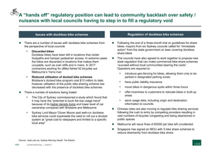 171 CONFIDENTIAL | DRAFT
A “hands off” regulatory position can lead to community backlash over safety /
nuisance with local councils having to step in to fill a regulatory void
 There are a number of issues with dockless bike schemes from
the perspective of local councils
- Discarded bikes
Dockless bikes have been left in locations that clutter
footpaths and hamper pedestrian access. In extreme cases
the bikes are discarded in locations that makes them
unusable, such as over cliffs and in rivers. In 2017
contractors working for oBike fished 42 bicycles out
Melbourne’s Yarra river
- Reduced utilisation of docked bike schemes
Brisbane’s docked bike program cost $13 million to date,
however utilisation of the public bike sharing scheme has
decreased with the presence of dockless bike schemes
 There a number of solutions being trialed
- The City of Sydney commissioned a study which found that
it may have the “potential to buck the low usage trend”
because of its higher density living and lower level of car
ownership compared with Brisbane and Melbourne
- Sydney Lord Mayor Clover Moore said well-run dockless
bike services could supersede the need to roll out a docked
system at “great cost to ratepayers and limited to a specific
local area”
 Following the end of a three-month trial on guidelines for share
bikes, mayors from six Sydney councils called for “immediate
action” from the state government on laws covering dockless
share bikes
 The councils have also agreed to work together to propose new
state regulation that can make commercial bike-share schemes
“succeed without local communities bearing the costs”.
Operators are required to:
- introduce geo-fencing for bikes, allowing them only to be
parked in designated parking zones
- have public liability insurance
- move bikes in dangerous spots within three hours
- offer incentives to customers to relocate bikes in built-up
areas
- send usage data, including origin and destination
information to councils
 Chinese cities are also moving to regulate bike sharing services
following the rush to entry by competing providers resulting in
vast numbers of bicycles congesting and being abandoned in
public spaces
 Melbourne will issue fines of $3000 per bike left uncollected
 Singapore has signed an MOU with 5 bike share schemes to
reduce disamenity from dockless bike share
Source: news.com.au; Sydney Morning Herald; The Atlantic
Issues with dockless bike schemes Regulation of dockless bike schemes
 