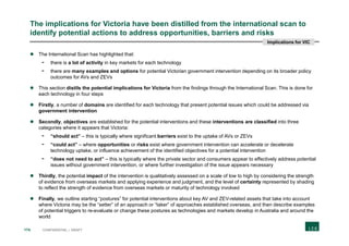 174 CONFIDENTIAL | DRAFT
The implications for Victoria have been distilled from the international scan to
identify potential actions to address opportunities, barriers and risks
 The International Scan has highlighted that:
- there is a lot of activity in key markets for each technology
- there are many examples and options for potential Victorian government intervention depending on its broader policy
outcomes for AVs and ZEVs
 This section distils the potential implications for Victoria from the findings through the International Scan. This is done for
each technology in four steps
 Firstly, a number of domains are identified for each technology that present potential issues which could be addressed via
government intervention
 Secondly, objectives are established for the potential interventions and these interventions are classified into three
categories where it appears that Victoria:
- “should act” – this is typically where significant barriers exist to the uptake of AVs or ZEVs
- “could act” – where opportunities or risks exist where government intervention can accelerate or decelerate
technology uptake, or influence achievement of the identified objectives for a potential intervention
- “does not need to act” – this is typically where the private sector and consumers appear to effectively address potential
issues without government intervention, or where further investigation of the issue appears necessary
 Thirdly, the potential impact of the intervention is qualitatively assessed on a scale of low to high by considering the strength
of evidence from overseas markets and applying experience and judgment, and the level of certainty represented by shading
to reflect the strength of evidence from overseas markets or maturity of technology involved
 Finally, we outline starting “postures” for potential interventions about key AV and ZEV-related assets that take into account
where Victoria may be the “setter” of an approach or “taker” of approaches established overseas, and then describe examples
of potential triggers to re-evaluate or change these postures as technologies and markets develop in Australia and around the
world
Implications for VIC
 