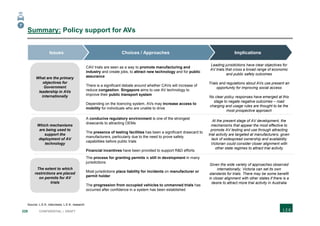 228 CONFIDENTIAL | DRAFT
Summary: Policy support for AVs
Source: L.E.K. interviews; L.E.K. research
a
CAV trials are seen as a way to promote manufacturing and
industry and create jobs, to attract new technology and for public
assurance
There is a significant debate around whether CAVs will increase of
reduce congestion. Singapore aims to use AV technology to
improve their public transport system
Depending on the licencing system, AVs may increase access to
mobility for individuals who are unable to drive
Leading jurisdictions have clear objectives for
AV trials that cross a broad range of economic
and public safety outcomes
Trials and regulations about AVs use present an
opportunity for improving social access
No clear policy responses have emerged at this
stage to negate negative outcomes – road
charging and usage rules are thought to be the
most prospective approach
A conducive regulatory environment is one of the strongest
drawcards to attracting OEMs
The presence of testing facilities has been a significant drawcard to
manufacturers, particularly due to the need to prove safety
capabilities before public trials
Financial incentives have been provided to support R&D efforts
At the present stage of AV development, the
mechanisms that appear the most effective to
promote AV testing and use through attracting
trial activity are targeted at manufacturers, given
lack of widespread ownership and availability
Victorian could consider closer alignment with
other state regimes to attract trial activity
The process for granting permits is still in development in many
jurisdictions
Most jurisdictions place liability for incidents on manufacturer or
permit holder
The progression from occupied vehicles to unmanned trials has
occurred after confidence in a system has been established
Given the wide variety of approaches observed
internationally, Victoria can set its own
standards for trials. There may be some benefit
in closer alignment with other states if there is a
desire to attract more trial activity in Australia
What are the primary
objectives for
Government
leadership in AVs
internationally
Which mechanisms
are being used to
support the
deployment of AV
technology
The extent to which
restrictions are placed
on permits for AV
trials
ImplicationsChoices / ApproachesIssues
7
 