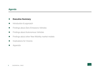 3 CONFIDENTIAL | DRAFT
Agenda
 Executive Summary
 Introduction & approach
 Findings about Zero Emissions Vehicles
 Findings about Autonomous Vehicles
 Findings about other New Mobility market models
 Implications for Victoria
 Appendix
 