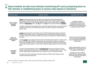30 CONFIDENTIAL | DRAFT
Some markets are also more directly incentivising EV use by proposing bans on
ICE vehicles or establishing taxes or access rules based on emissions
Incentive topics Incentive scheme Implications for Victoria
Ban on diesel
and petrol
vehicles
France has been paving the way in Europe in the movement towards banning diesel by
announcing in 2016 that Paris will ban all petrol and diesel cars on roads by 2030. This was
followed shortly after by similar diesel and gasoline bans on new vehicle sales from Norway
(2016), the Netherlands (2017), the UK (2017), the US (2017) and most recently by Germany
In addition, residents of Paris willing to sell or scrap their used ICE vehicles receive financial aid
through both a c.EUR1k environmental bonus and a c.EUR2.5k ‘thank you for switching to
electric’ bonus
Incentives and other
complementary measures are
expected to be paid by some
governments when instituting bans
on diesel and petrol vehicles
Ultra Low
Emission Zone
(ULEZ)
London implemented the Low Emissions Zone in 2008 to charge heavy-pollution vehicles for
driving through Greater London. A comparative study in 2015 found the zone failed to reduce
emissions, citing a lack of decline of diesel cars and lack of improvement in diesel efficiency as
the cause.
In 2020 London will try again with the new Ultra Low Emissions Zone (ULEZ). A similar zone to
the LEZ but with higher emissions requirements, the zone promotes walking, car sharing or
ZEVs as an alternative to ICEs. To improve from their last attempt, London will include private-
owned public charging stations, council-owned residential charging stations and rapid charging
hubs
Victoria may consider introducing
LEV or ULEZs by implementing
road pricing targeting emissions in
certain areas
CO2 based
taxation
scheme
In order to encourage adoption of ZEVs, the Netherlands are taxing all vehicles (including
PHEVs) that produce CO2 emission on a g CO2/km basis. Taxes start at EUR6 / g for a 1-79g
CO2/km vehicle (which includes PHEVs) up to EUR476 / g for a 174g CO2/km vehicle.
In January 2018 a tax for the sale of vehicles emitting >1g CO2/km was introduced, which
includes all vehicles except ZEVs.
Carbon based taxation may be an
efficient way to encourage not just
EV uptake, but ZEV uptake
Australia could use a distance
based CO2 tax to replace revenue
lost through reduced consumption
of fossil fuels
Source: City of Paris; C40; Transport for London; London Councils; CityLab; EAFO; IEA Global EV Outlook; EV Box
2
 