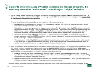 32 CONFIDENTIAL | DRAFT
In order to ensure increased EV uptake translates into reduced emissions, it is
necessary to consider “well to wheel” rather than just “tailpipe” emissions
 The UN Climate Summit organised two compacts to combat global GHG emissions. The Compact of Mayors has been signed by over 7.5k
cities, each with varying levels of commitment. Cities are encouraged to upload their climate action plan to track progress – most capital cities
in Australia have committed including Melbourne
 A number of markets across America and Europe have established CO2 emissions standards
- Norway have the strictest standards for emissions – the country wanted to achieve <85g CO2/km per passenger kilometre in all new
cars, and have already reached this goal in 2018
- Globally there are two competing standards for tailpipe emission reduction. The EU standards require 95g CO2/km tailpipe emissions for
all passenger vehicles by 2020, and 73g by 2025. Meanwhile the US have take a less stringent approach and set their standards at 144g
CO2/km tailpipe emissions by 2020 and 107g CO2/km by 2025. The Environmental Protection Agency is currently calling for the US
standards to be lessened citing a slow adoption of EVs and lower oil prices as reasons why the current standards are too high
- The Climate Change Authority of Australia has proposed our national emissions standards follow the US standards, suggesting an
emission reduction to 144 CO2/km in 2020 and 105g by 2025. The decision was based off consumer preferences being more aligned to
the US, where larger, automatic cars are preferred
- There are concerns that the 105g CO2/km standards will burden Australian car owners, as only 2 of the top 20 vehicles sold in Australia
in 2017 would meet the new emissions standards. International OEMs may be unable to meet their emissions targets while selling the
cars that Australians want to buy, which are larger than typical vehicles purchased in Europe
 There are two ways in which ‘zero emissions’ has been defined globally. Tank-to-wheel emissions is the more commonly used definition which
only includes emissions created while driving the vehicle, known as tailpipe emissions. However the second definition of well-to-wheel or
cradle-to-grave emissions includes tailpipe emissions as well as all other emissions created in producing the fuel for the vehicle. In the case of
electric vehicles, this means considering the emissions created in producing the electricity
- China has one of the most carbon intense electricity production mixes in the world, which means a switch from ICE to EVs does not
currently have a significant impact on reducing GHG emissions in China. However, China are aiming for well-to-wheel emissions of 100g
CO2/km by 2030 by improving their energy supply mix.
- Victoria also relies on brown coal for its electricity generation. This implies Victorian vehicles will find it difficult to be ‘well-to-wheel’ zero
emissions vehicles until a greater portion of energy is sourced from renewable energy
Source: Paris Agreement 2015; European Commission; Climate Action Programme; Climate Change Authority Australia; Global Covenant of Mayors; The Verge; The Australian; ABC News
2
 