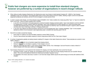 39 CONFIDENTIAL | DRAFT
Public fast chargers are more expensive to install than standard chargers,
however are preferred by a number of organisations in recent charger rollouts
 When rolling out public charging infrastructure, the infrastructure owner may choose to install standard charging (AC, <50kW) or ‘fast charging’
capabilities (Level 3 DC and above). Fast charging allows direct current to flow directly into the EV battery, allowing a higher current to be used while
supported by batteries and vehicles, and the EV can be charged in a shorter period of time
 In order to access a fast charger, one of the extension plugs (CHAdeMO, CCS, Tesla) is added onto a base plug (either Type 1 or Type 2) to enable the
direct current flow. These are widely available within Australia
- In Jan 2013, the Commission in Brussels approved a common European charging connector system. Type 2 was declared a common standard
for charging ports in Europe, however before the declaration Type 2 was considered the ‘de facto standard’ as it uses three-phase power,
consistent with electricity grids in Europe. The support of the Commission by declaring Type 2 as standard has given ‘support to other European
countries which have not yet begun activities in charging infrastructure’
- In Jan 2010, the California Air Resources Board ruled all EVs must be equipped with Type 1 charging capabilities. Type 1 is the accepted
standard by OEMs in the US because it uses single phase power, consistent with electricity grids in the US
 Not all EVs are able to accept fast charging
- Some older EV models do not have the battery capacity to receive 50kW of energy
- Only the Tesla vehicles have battery capacity to receive charge above 50kW from the Tesla ‘super chargers’
 A number of organisations globally are leading towards installing DC chargers in their latest infrastructure rollouts. These examples are covered in more
depth in Section 4
- The NRMA in NSW will roll out Australia's largest fast-charging network
- Walmart in the US has committed to supplying 1k fast chargers in the US
- Shell has collaborated with IONITY, a joint venture between BMW, Daimler, Ford, Volkswagen, Audi and Porsche to create a network of
350kW chargers at 80 Shell petrol stations across Europe
 Fast charging infrastructure is more expensive than standard AC charging, and draws significantly more current from the grid
- According to EVSE, a public AC charger can cost between $2-3k to set up, where as DC fast charging infrastructure can cost $40-100k per
station. This is due to the additional transformer infrastructure and labour required in set up
- As highlighted in the Vector case study in section 5, one home fast charger (50kW) requires the same energy as 9 homes with traditional (7kW)
chargers
Source: EVSE; Autoblog; Mennekes; L.E.K. research and analysis
3
 