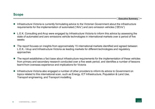 4 CONFIDENTIAL | DRAFT
Scope
 Infrastructure Victoria is currently formulating advice to the Victorian Government about the infrastructure
requirements for the implementation of automated (“AVs”) and zero emission vehicles (“ZEVs”)
 L.E.K. Consulting and Arup were engaged by Infrastructure Victoria to inform this advice by assessing the
state of automated and zero emissions vehicle technologies in international markets over a period of five
weeks
 The report focuses on insights from approximately 15 international markets identified and agreed between
L.E.K. / Arup and Infrastructure Victoria as leading markets for different technologies and regulatory
approaches
 The report establishes a fact base about infrastructure requirements for the implementation of these vehicles
from primary and secondary research conducted over a five week period, and identifies a number of lessons
learnt from overseas experience and implications for Victoria
 Infrastructure Victoria also engaged a number of other providers to inform its advice to Government on
topics related to this international scan, such as Energy, ICT Infrastructure, Population & Land Use,
Transport engineering, and Transport modelling
Executive Summary
 