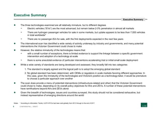 5 CONFIDENTIAL | DRAFT
Executive Summary
 The three technologies examined are all relatively immature, but to different degrees
- Electric vehicles (“EVs”) are the most advanced, but remain below 2-3% penetration in almost all markets
- There are hydrogen passenger vehicles for sale in some markets, but uptake appears to be less than 7,000 vehicles
in total worldwide*
- There are no passenger AVs for sale, with the first deployments expected in the next few years
 The international scan has identified a wide variety of activity underway by industry and governments, and many potential
interventions the Victorian Government could chose to make
 However, the relative immaturity of the technologies means that:
- with a small number of exceptions, there is limited evidence to support the linkage between a specific government
intervention and adoption of a technology at scale
- there is some anecdotal evidence of particular interventions accelerating trial or initial small scale deployment
 While a wide variety of standards are being developed and assessed, they broadly fall into two categories
1. The standard is largely agreed and the logical path is to adopt the emerging global standard
2. No global standard has been determined, with OEMs or regulators in scale markets favoring different approaches. In
this case, given the immaturity of the technologies and Victoria's position as a technology-taker, it would be premature
to choose a particular approach over another
 The scan does provide a menu of potential interventions (infrastructure-related and other) that the Victorian Government
could chose to make, depending on its overall policy objectives for AVs and ZEVs. A number of these potential interventions
have ramifications beyond AVs and ZEVs alone
 Given the breadth of technologies, issues and countries surveyed, this study should not be considered exhaustive, but
instead representative of emerging directions around the world
Notes: * According to Information Trends¸ 6,475 HFCVs had been sold globally from 2013 through to the end of 2017
Executive Summary
 