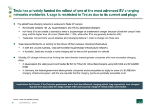 51 CONFIDENTIAL | DRAFT
Tesla has privately funded the rollout of one of the most advanced EV charging
networks worldwide. Usage is restricted to Teslas due to its current and plugs
Source: Tesla; Eltis; Renew Economy
 The global Tesla charging network is exclusive to Tesla EV owners.
- the network contains +5k DC ‘Superchargers’ and +9k AC destination chargers
- non-Tesla EVs are unable to connect to either a Supercharger or a destination charger because of both the unique Tesla
plug, and the higher level of current (Tesla offer c.100A, while other EVs are generally limited to 40A)
- Tesla does not permit the use of adapters at its charging stations in order to charge non-Tesla cars
 Tesla received limited to no funding for the roll-out of their exclusive charging infrastructure
- in both the US and Australia, Tesla self-fund their Supercharger infrastructure networks
- in Australia, Tesla also include a home-charging set for free on the purchase of a vehicle
 Globally, EV charger infrastructure funding has been directed towards private companies with more accessible charging
plugs
- in Queensland, the state government funded $2.5m for Tritium to roll out fast-chargers using both CCS and CHAdeMO
plugs
- in Germany, the federal government allows private companies and municipalities to apply for some of a EUR$300m
charging infrastructure grant, with the pre-requisite that the charging points are publically accessible to all
Implications for Victoria: if the Victorian government are to fund the roll-out of charging points, they may wish to fund chargers
that are more accessible to a large number of EV users across a range of vehicle makes and models
C
4
 