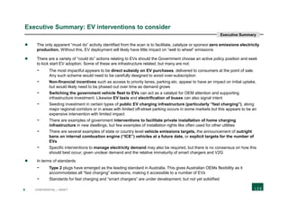 6 CONFIDENTIAL | DRAFT
Executive Summary: EV interventions to consider
 The only apparent “must do” activity identified from the scan is to facilitate, catalyze or sponsor zero emissions electricity
production. Without this, EV deployment will likely have little impact on “well to wheel” emissions
 There are a variety of “could do” actions relating to EVs should the Government choose an active policy position and seek
to kick start EV adoption. Some of these are infrastructure related, but many are not:
- The most impactful appears to be direct subsidy on EV purchases, delivered to consumers at the point of sale.
Any such scheme would need to be carefully designed to avoid over-subscription
- Non-financial incentives such as access to priority lanes, parking etc. appear to have an impact on initial uptake,
but would likely need to be phased out over time as demand grows
- Switching the government vehicle fleet to EVs can act as a catalyst for OEM attention and supporting
infrastructure investment. Likewise EV taxis and electrification of buses can also signal intent
- Seeding investment in certain types of public EV charging infrastructure (particularly “fast charging”), along
major regional corridors or in areas with limited off-street parking occurs in some markets but this appears to be an
expensive intervention with limited impact
- There are examples of government interventions to facilitate private installation of home charging
infrastructure in new dwellings, but few examples of installation rights like often used for other utilities
- There are several examples of state or country level vehicle emissions targets, the announcement of outright
bans on internal combustion engine (“ICE”) vehicles at a future date, or explicit targets for the number of
EVs
- Specific interventions to manage electricity demand may also be required, but there is no consensus on how this
should best occur, given unclear demand and the relative immaturity of smart chargers and V2G
 In terms of standards
- Type 2 plugs have emerged as the leading standard in Australia. This gives Australian OEMs flexibility as it
accommodates all “fast charging” extensions, making it accessible to a number of EVs
- Standards for fast charging and “smart chargers” are under development, but not yet solidified
Executive Summary
 