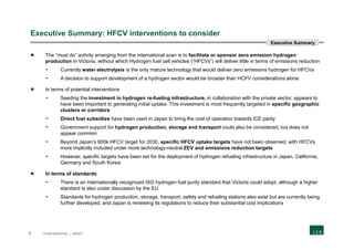 7 CONFIDENTIAL | DRAFT
Executive Summary: HFCV interventions to consider
 The “must do” activity emerging from the international scan is to facilitate or sponsor zero emission hydrogen
production in Victoria, without which Hydrogen fuel cell vehicles (“HFCVs”) will deliver little in terms of emissions reduction
- Currently water electrolysis is the only mature technology that would deliver zero emissions hydrogen for HFCVs
- A decision to support development of a hydrogen sector would be broader than HCFV considerations alone
 In terms of potential interventions
- Seeding the investment in hydrogen re-fueling infrastructure, in collaboration with the private sector, appears to
have been important to generating initial uptake. This investment is most frequently targeted in specific geographic
clusters or corridors
- Direct fuel subsidies have been used in Japan to bring the cost of operation towards ICE parity
- Government support for hydrogen production, storage and transport could also be considered, but does not
appear common
- Beyond Japan’s 800k HFCV target for 2030, specific HFCV uptake targets have not been observed, with HFCVs
more implicitly included under more technology-neutral ZEV and emissions reduction targets
- However, specific targets have been set for the deployment of hydrogen refueling infrastructure in Japan, California,
Germany and South Korea
 In terms of standards
- There is an internationally recognized ISO hydrogen fuel purity standard that Victoria could adopt, although a higher
standard is also under discussion by the EU
- Standards for hydrogen production, storage, transport, safety and refueling stations also exist but are currently being
further developed, and Japan is reviewing its regulations to reduce their substantial cost implications
Executive Summary
 