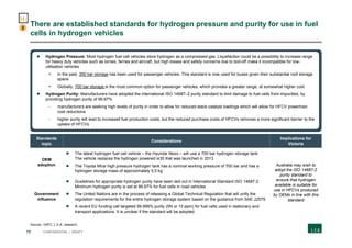 75 CONFIDENTIAL | DRAFT
There are established standards for hydrogen pressure and purity for use in fuel
cells in hydrogen vehicles
Standards
topic
Considerations
Implications for
Victoria
OEM
adoption
 The latest hydrogen fuel cell vehicle – the Hyundai Nexo – will use a 700 bar hydrogen storage tank.
The vehicle replaces the hydrogen powered ix35 that was launched in 2013
 The Toyota Mirai high pressure hydrogen tank has a nominal working pressure of 700 bar and has a
hydrogen storage mass of approximately 5.0 kg
Australia may wish to
adopt the ISO 14687-2
purity standard to
ensure that hydrogen
available is suitable for
use in HFCVs produced
by OEMs in line with this
standard
Government
influence
 Guidelines for appropriate hydrogen purity have been laid out in International Standard ISO 14687-2.
Minimum hydrogen purity is set at 99.97% for fuel cells in road vehicles
 The United Nations are in the process of releasing a Global Technical Regulation that will unify the
regulation requirements for the entire hydrogen storage system based on the guidance from SAE J2579
 A recent EU funding call targeted 99.999% purity (5N or 10 ppm) for fuel cells used in stationary and
transport applications. It is unclear if the standard will be adopted
Source: H2FC; L.E.K. research
2
H2
 Hydrogen Pressure: Most hydrogen fuel cell vehicles store hydrogen as a compressed gas. Liquefaction could be a possibility to increase range
for heavy duty vehicles such as lorries, ferries and aircraft, but high losses and safety concerns due to boil-off make it incompatible for low-
utilisation vehicles
- In the past, 350 bar storage has been used for passenger vehicles. This standard is now used for buses given their substantial roof storage
space
- Globally, 700 bar storage is the most common option for passenger vehicles, which provides a greater range, at somewhat higher cost
 Hydrogen Purity: Manufacturers have adopted the international ISO 14687–2 purity standard to limit damage to fuel cells from impurities, by
providing hydrogen purity of 99.97%
- manufacturers are seeking high levels of purity in order to allow for reduced stack catalyst loadings which will allow for HFCV powertrain
cost reductions
- higher purity will lead to increased fuel production costs, but the reduced purchase costs of HFCVs removes a more significant barrier to the
uptake of HFCVs
 