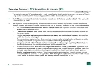 8 CONFIDENTIAL | DRAFT
Executive Summary: AV interventions to consider (1/2)
 The relative immaturity of AV technology makes it much more difficult to identify specific Government interventions. There is
a high level of uncertainty both in the technology capabilities and the standards that may emerge
 Much of the government activity is directed towards trial protocols and clarification of rules that will apply in the future, with
a particular focus on safety
 With regards to infrastructure specifically, the international scan has not identified any “must do” actions in the near term.
However there are wide variety of possible interventions that may be necessary, depending on how the technology evolves
- The case for widespread investment in the road network is weak with significant consensus that AVs will need
work with the current infrastructure
- Line markings, and road signs are two areas that may require investment to improve compatibility with AVs, but
this remains unclear
- Likewise, increasing road maintenance, changing road design, and certification of roads are all areas where
no definitive view has yet emerged
- There is no obvious requirement for a Government role in mapping (other advising for planned disruptions), but the
possibility exists of a role for a government endorsed data intermediary or brokerage
- Changes to curbside infrastructure to facilitate more drop off, as well as changes to parking infrastructure are
both recognized as likely, but with very modest on the ground changes to date
- In terms of communications, dedicated short range communications (“DSRC”) and cellular appear likely to be
complementary technologies, but there is considerable uncertainty over the likely technology emphasis. There is no
obvious or required government interventions beyond those that have already been made to allocate spectrum
- Satellite based augmentation systems (“SBAS”) are already being developed and trialled in Australia, but may
need some additional local focus on AV applications. While the long-term need is somewhat unclear, highly accurate
GPS is at least an important backup system, and is widely assumed to be required for AVs
Executive Summary
 
