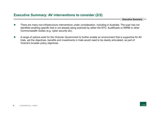 9 CONFIDENTIAL | DRAFT
Executive Summary: AV interventions to consider (2/2)
 There are many non-infrastructure interventions under consideration, including in Australia. The scan has not
identified anything specific that is not already being actioned by either the NTC, AustRoads or ARRB or other
Commonwealth bodies (e.g. cyber security etc)
 A range of options exist for the Victorian Government to further enable an environment that is supportive for AV
trials, yet the objectives, benefits and investments in trials would need to be clearly articulated, as part of
Victoria’s broader policy objectives
Executive Summary
 