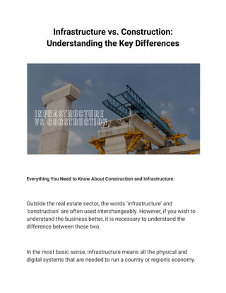 Infrastructure vs. Construction:
Understanding the Key Differences
Everything You Need to Know About Construction and Infrastructure.
Outside the real estate sector, the words ‘infrastructure’ and
‘construction’ are often used interchangeably. However, if you wish to
understand the business better, it is necessary to understand the
difference between these two.
In the most basic sense, infrastructure means all the physical and
digital systems that are needed to run a country or region’s economy.
 