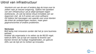 Uitrol van infrastructuur
Voorkom om van de een of andere dag de knop over te
zetten naar je nieuwe omgeving. Tijdens het opzetten
van een infrastructuur zal je altijd aanlopen tegen
bottlenecks. Zo ook bij Gerse Cloud inmiddels zijn we
begonnen met de 4.0 versie van onze software.
Dit tijdens het toevoegen van waarde voor onze klanten
die enkel de verbeteringen merken, maar geen
gegevensverlies of andere problemen.
Werkwijze
Blijf bezig met innoveren zonder dat het je core business
aantast.
Probeer als organisatie in te zetten op de 80/20 regel.
Gebruik 80% van je tijd om waarde te leveren aan
klanten binnen de huidige mogelijkheden, en gebruik
20% van de tijd om te richten op innovatie.
 