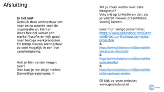 Afsluiting Wil je meer weten over data
integratie?
Volg mij op Linkedin en dan zie
je vanzelf nieuwe presentaties
voorbij komen.
Lees mijn vorige presentatie:
https://www.slideshare.net/Dann
ydeBree/top-6-pijnpunten-data-
projecten
&
https://www.slideshare.net/DannydeBre
e/wat-is-een-kennissilo
&
https://www.slideshare.net/DannydeBre
e/datakwaliteit
&
https://www.slideshare.net/DannydeBre
e/data-gedreven-werken
Of kijk op onze website:
www.gersecloud.nl
In het kort
Gebruik data architectuur om
naar extra waarde voor de
organisatie en klanten.
Wees flexibel vanuit een
sterke filosofie en kijk goed
naar huidige werkprocessen.
En breng nieuwe architectuur
zo snel mogelijk in een live
case/omgeving.
Heb je hier verder vragen
over?
Dan kun je me altijd mailen:
Danny@gersejongens.nl
 