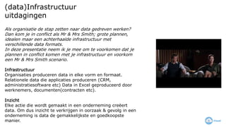 (data)Infrastructuur
uitdagingen
Als organisatie de stap zetten naar data gedreven werken?
Dan kom je in conflict als Mr & Mrs Smith; grote plannen,
idealen maar een achterhaalde infrastructuur met
verschillende data formats.
In deze presentatie neem ik je mee om te voorkomen dat je
plannen in conflict komen met je infrastructuur en voorkom
een Mr & Mrs Smith scenario.
Infrastructuur
Organisaties produceren data in elke vorm en formaat.
Relationele data die applicaties produceren (CRM,
administratiesoftware etc) Data in Excel geproduceerd door
werknemers, documenten(contracten etc).
Inzicht
Elke actie die wordt gemaakt in een onderneming creëert
data. Om dus inzicht te verkrijgen in oorzaak & gevolg in een
onderneming is data de gemakkelijkste en goedkoopste
manier.
 