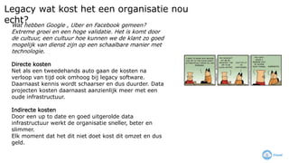 Legacy wat kost het een organisatie nou
echt?Wat hebben Google , Uber en Facebook gemeen?
Extreme groei en een hoge validatie. Het is komt door
de cultuur, een cultuur hoe kunnen we de klant zo goed
mogelijk van dienst zijn op een schaalbare manier met
technologie.
Directe kosten
Net als een tweedehands auto gaan de kosten na
verloop van tijd ook omhoog bij legacy software.
Daarnaast kennis wordt schaarser en dus duurder. Data
projecten kosten daarnaast aanzienlijk meer met een
oude infrastructuur.
Indirecte kosten
Door een up to date en goed uitgerolde data
infrastructuur werkt de organisatie sneller, beter en
slimmer.
Elk moment dat het dit niet doet kost dit omzet en dus
geld.
 