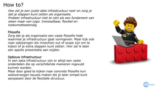 How to?
Hoe zet je een juiste data infrastructuur neer en zorg je
dat je stappen kunt zetten als organisatie.
Probeer infrastructuur niet te zien als een fundament van
steen maar van Lego. Inwisselbaar, flexibel en
toekomstbestendig.
Filosofie
Zorg dat je als organisatie een vaste filosofie hebt
waarmee je infrastructuur gaat vormgeven. Maar kijk ook
naar oplossingen die misschien out of scope zijn om te
kijken of je extra stappen kunt zetten. Hier zal ik later
een aparte presentatie aan wijden.
Opbouw infrastructuur
In een data infrastructuur zijn er altijd een vaste
onderdelen die op verschillende manieren ingevuld
kunnen worden.
Maar door goed te kijken naar concrete filosofie kun
weloverwogen keuzes maken die je later simpel kunt
aanpassen door de flexibele structuur.
 
