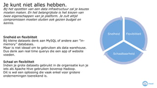 Je kunt niet alles hebben.
Flexibiliteit
Schaalbaarheid
Snelheid
Bij het opzetten van een data infrastructuur zal je keuzes
moeten maken. En het belangrijkste is het kiezen van
twee eigenschappen van je platform. Je zult altijd
compromissen moeten sluiten ook gezien budget en
kennis.
Snelheid en flexibiliteit
Bij kleine datasets denk aan MySQL of andere aan ’’in-
memory’’ databases.
Maar is niet ideaal om te gebruiken als data warehouse.
Dus denk aan real time querys die een app of website
voeden.
Schaal en flexibiliteit
Indien je grote datasets gebruikt in de organisatie kun je
iets als Apache Hive gebruiken bovenop Hadoop.
Dit is wel een oplossing die vaak enkel voor grotere
ondernemingen toereikend is.
 