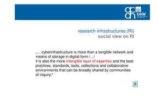 research infrastructures (RI)
social view on RI
„… cyberinfrastructure is more than a tangible network and
means of storage in digital form /…/
it is also the more intangible layer of expertise and the best
practices, standards, tools, collections and collaborative
environments that can be broadly shared by communities
of inquiry:“
 