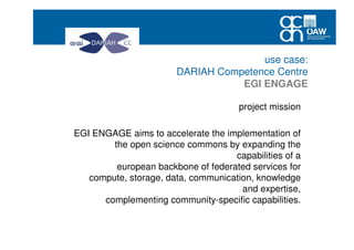 use case:
DARIAH Competence Centre
EGI ENGAGE
project mission
EGI ENGAGE aims to accelerate the implementation of
the open science commons by expanding the
capabilities of a
european backbone of federated services for
compute, storage, data, communication, knowledge
and expertise,
complementing community-specific capabilities.
 