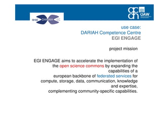 use case:
DARIAH Competence Centre
EGI ENGAGE
project mission
EGI ENGAGE aims to accelerate the implementation of
the open science commons by expanding the
capabilities of a
european backbone of federated services for
compute, storage, data, communication, knowledge
and expertise,
complementing community-specific capabilities.
 