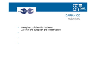 • strengthen collaboration between
DARIAH and european grid infrastructure
• increase number of arts and humanities services and
applications deployed in the EGI federated cloud
• raise awareness of arts and humanities researchers using
research infrastructures
• create conditions for a sustained increase of the EGI user
community coming from arts and humanities and social
sciecnes
DARIAH CC
objectives
 