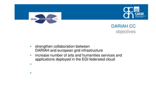• strengthen collaboration between
DARIAH and european grid infrastructure
• increase number of arts and humanities services and
applications deployed in the EGI federated cloud
• raise awareness of arts and humanities researchers using
research infrastructures
• create conditions for a sustained increase of the EGI user
community coming from arts and humanities and social
sciecnes
DARIAH CC
objectives
 