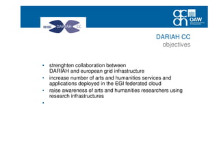 • strenghten collaboration between
DARIAH and european grid infrastructure
• increase number of arts and humanities services and
applications deployed in the EGI federated cloud
• raise awareness of arts and humanities researchers using
research infrastructures
• create conditions for a sustained increase of the EGI user
community coming from arts and humanities and social
sciecnes
DARIAH CC
objectives
 