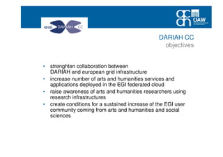 • strenghten collaboration between
DARIAH and european grid infrastructure
• increase number of arts and humanities services and
applications deployed in the EGI federated cloud
• raise awareness of arts and humanities researchers using
research infrastructures
• create conditions for a sustained increase of the EGI user
community coming from arts and humanities and social
sciences
DARIAH CC
objectives
 