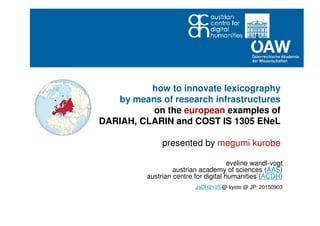 how to innovate lexicography
by means of research infrastructures
on the european examples of
DARIAH, CLARIN and COST IS 1305 ENeL
presented by megumi kurobe
eveline wandl-vogt
austrian academy of sciences (AAS)
austrian centre for digital humanities (ACDH)
JaDH2105 @ kyoto @ JP: 20150903
 