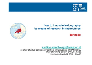 how to innovate lexicography
by means of research infrastructures
connect!
eveline.wandl-vogt@oeaw.ac.at
co-chair of virtual competency centre e-infrastructures @ DARIAH-EU
chair of working group 4 @ COST ENeL
coordinator lexlab @ ACDH @ AAS
 