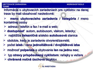 Informácie o ubytovacích zariadeniach pre cyklistov na danej trase   by mali obsahovať nasledovné : meno   ubytovacieho zariadenia  /  kategória  /  meno kontaktnej osoby adresa  / telef ón   a  fax / e-mail  a  web;  obdobie, kedy je zariadenie otvorené/zavreté; počet   izieb  / c ena   jednolôžková / dvojlôžková izba možnosť  p olp en zie  e  ubytovania   len na jednu noc ; chránená nočná úschova   bicyklov t y p  stravy prispôsobený cyklistom :  raňajky a večere dostupnosť  autom, autobusom, vlakom, letecky ; UBYTOVACIE ZARIADENIA   WORKSHOP   RIOLO TERME najbližšia   železničná   a / aleb o  auto busová  stanica 