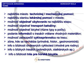 najbližšie miesto  technickej / mechanickej pomoci ; možnosť  objednať ubytovanie  na najbližšiu etapu; možnosť objednať  transport batožiny ; možnosť objednať bicykel  ( rôzne typy a počty );  podanie  inform ácií   o trasách vrátane vhodných materiálov ; zóna, kde sa nachádza (prírodná, histor. , gastronomic ká) možnosť zabezpečiť  cyklosprievodcu  na trasu ; info o blízkosti chránených cyklociest (vhodné pre rodiny) info o blízkych trasách (pobrežných, statkárskych ap.) UBYTOVACIE ZARIADENIA   WORKSHOP   RIOLO TERME info o blízkosti  trás pre horské bicykle . najbližšiu stanicu  lekárskej pomoci   v mieste ; 