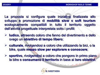 La proposta si configura quale iniziativa finalizzata allo sviluppo e promozione di  mobilità slow  e  soft tourism  ecologicamente compatibili in tutto il territorio oggetto dell’attività progettuale interpretata sotto i profili:  ludico , attraendo coloro che fanno del divertimento e dello svago un  obiettivo di tempo libero ;  culturale , rivolgendosi a coloro che utilizzando la bici, o la bike, quale  mezzo slow per esplorare e conoscere ;  ZÁVERY   WORKSHOP   RIOLO TERME sportivo , rivolgendosi a coloro che pongono in primo piano la bike e  consumano il territorio  in base ai  loro obiettivi . 