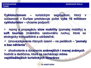 INTRODUZIONE  WORKSHOP   RIOLO TERME Cyk loturi zmom  –  turistickým  segmento m, ktorý v súčasnosti v Európe predstavuje počet  vyše  10 mili ónov cykloturistov  –  chceme podporiť : rozvoj a propagáciu   slow m obilit y  (pomalej mobility)   a  soft   tourism   (mäkkého cestovného ruchu), ktoré sú ekologicky kompatibilné a udržateľné ; (znova)objavenie rôznych území  –  na pedáloch  – “ pomaly a bez náhlenia ”; zhodnotenie a docenenie  známejších i menej známych  hodnôt a dedičstva, ktoré sa nachádzajú  mimo najdôležitejších turistických itinerárov 