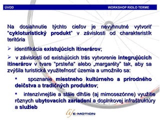 ÚVOD   WORKSHOP   RIOLO TERME Na dosiahnutie týchto cieľov je nevyhnutné vytvoriť  “ cykloturistický produkt ”  v závislosti od charakteristík teritória identifikácia   existujúcich i tiner árov ;  v závislosti od existujúcich trás vytvorenie   integrujúcich i tiner árov   v tvare  “ prsteňa“   aleb o  „ marg aréty ”  tak, aby sa zvýšila turistická využiteľnosť územia a umožnilo sa : spoznanie  miestneho kultúrneho a prírodného deičstva  a  tradičných produktov ; intenzívnejšie a stále dlhšie (aj mimosezónne) využitie rôznych  ubytovacích zariadení  a doplnkovej infraštruktúry a  služieb 