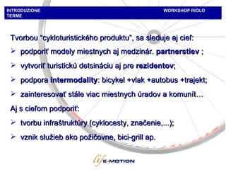 INTRODUZIONE  WORKSHOP   RIOLO TERME Tvorbou  “ cykloturistického produktu ”,  sa sleduje aj cieľ :  podporiť modely miestnych aj medzinár.  partners tiev  ;  vytvoriť turistickú detsináciu aj pre  rezidentov ;  podpora  intermodalit y : bic ykel  + vlak  +autobus +tra jekt ;  zainteresovať stále viac miestnych úradov a komunít … A j s cieľom podporiť : tvorbu infraštruktúry (cyklocesty, značenie,...) ; vznik služieb ako požičovne,  bici-grill  ap. 