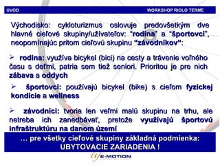 ÚVOD   WORKSHOP   RIOLO TERME Východisko: cykloturizmus oslovuje predovšetkým dve hlavné cieľové skupiny/užívateľov : “ rodina ”  a  “ športovci ”, n eopomínajúc pritom cieľovú skupinu  “ závodníkov“ : rodina:  využíva bicykel (bici) na cesty a trávenie voľného času s deťmi, patria sem tiež seniori. Prioritou je pre nich  zábava  a  oddych športovci:   používajú bicykel (bike) s cieľom  fyzickej kondície  a  wellness závodníci:   tvoria len veľmi malú skupinu na trhu, ale netreba ich zanedbávať, pretože  využívajú športovú infraštruktúru na danom území …  pre všetky cieľové skupiny základná podmienka:   UBYTOVACIE ZARIADENIA  ! 